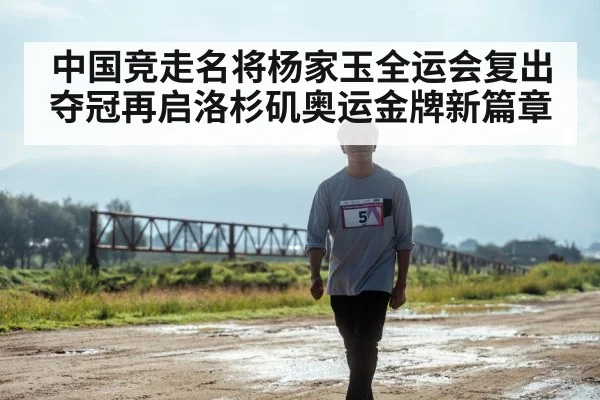 中国竞走名将杨家玉全运会复出夺冠再启洛杉矶奥运金牌新篇章